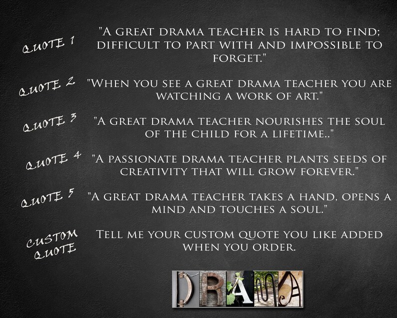 May include: Black and white text on a dark gray background with five inspirational quotes about drama teachers. The text reads: "A great drama teacher is hard to find; difficult to part with and impossible to forget." "When you see a great drama teacher you are watching a work of art." "A great drama teacher nourishes the soul of the child for a lifetime..." "A passionate drama teacher plants seeds of creativity that will grow forever." "A great drama teacher takes a hand, opens a mind and touches a soul." The text "CUSTOM QUOTE" is also visible, followed by the text: "Tell me your custom quote you like added when you order."
