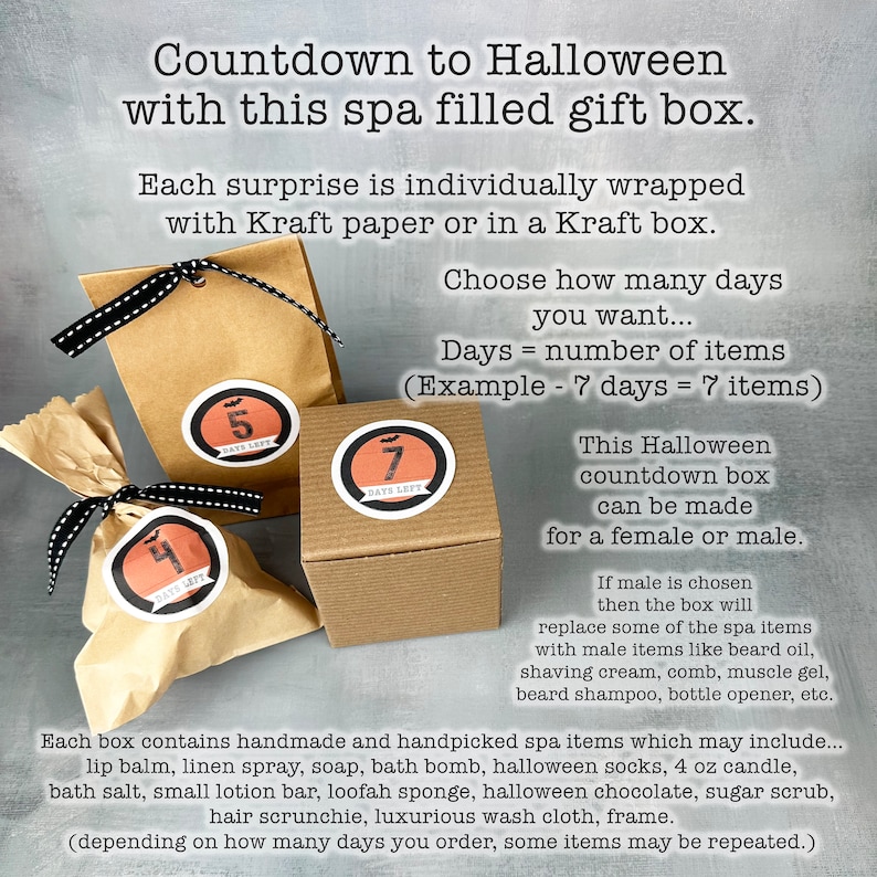 May include: A Halloween countdown gift box filled with individually wrapped spa items. The box is decorated with a black and white striped ribbon and a brown paper bag with a number 4 on it. The text on the image reads "Countdown to Halloween with this spa filled gift box. Each surprise is individually wrapped with Kraft paper or in a Kraft box. Choose how many days you want... Days = number of items (Example - 7 days = 7 items) This Halloween countdown box can be made for a female or male. If male is chosen then the box will replace some of the spa items with male items like beard oil, shaving cream, comb, muscle gel, beard shampoo, bottle opener, etc. Each box contains handmade and handpicked spa items which may include... lip balm, linen spray, soap, bath bomb, halloween socks, 4 oz candle, bath salt, small lotion bar, loofah sponge, halloween chocolate, sugar scrub, hair scrunchie, luxurious wash cloth, frame. (depending on how many days you order, some items may be repeated.)"