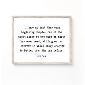 May include: Black and white typography print with a quote by C.S. Lewis: "... now at last they were beginning chapter one of The Great Story no one else on earth has ever read, which goes on forever in which every chapter is better than the one before. -C.S. Lewis-"
