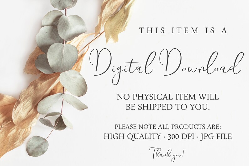 May include: A digital download notice featuring dried eucalyptus leaves and text that reads: THIS ITEM IS A Digital Download, NO PHYSICAL ITEM WILL BE SHIPPED TO YOU. PLEASE NOTE ALL PRODUCTS ARE: HIGH QUALITY 300 DPI JPG FILE Thank you!
