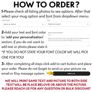 May include: How to order a personalized mug.  Instructions for selecting a mug, font, and color.  Add your text and font color to 'add your personalization' section.  If you do not want to add text or photo, please state it.  *If you do not state your font color, we will pick one for you!*  After completing all steps, click add to cart button and place your order.  Please do not forget to send us your picture via email or Etsy message system.  We will print same text and picture to both sides.  Text will be placed below or above the picture.  Please reach us for any question or bulk discount.