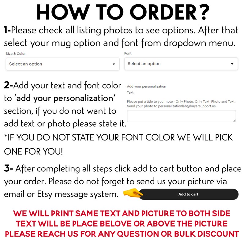 May include: How to order a personalized mug.  Instructions for selecting a mug, font, and color.  Add your text and font color to 'add your personalization' section.  If you do not want to add text or photo, please state it.  *If you do not state your font color, we will pick one for you!*  After completing all steps, click add to cart button and place your order.  Please do not forget to send us your picture via email or Etsy message system.  We will print same text and picture to both sides.  Text will be placed below or above the picture.  Please reach us for any question or bulk discount.