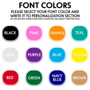 May include: A chart of 12 different font colors, including black, pink, orange, teal, gray, purple, blue, yellow, red, green, navy blue, and brown. The text "FONT COLORS" is at the top of the chart. The text "PLEASE SELECT YOUR FONT COLOR AND WRITE IT TO PERSONALIZATION SECTION (IF YOU DO NOT WRITE YOUR FONT COLOR WE WILL SELECT ONE FOR YOU)" is below the chart.