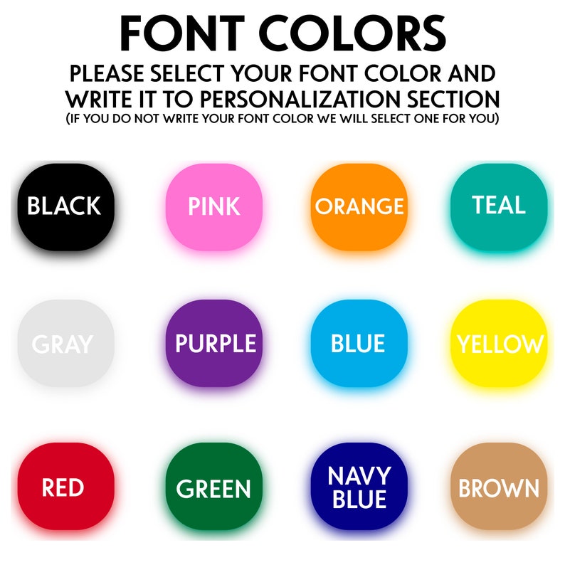 May include: A chart of 12 different font colors, including black, pink, orange, teal, gray, purple, blue, yellow, red, green, navy blue, and brown. The text "FONT COLORS" is at the top of the chart. The text "PLEASE SELECT YOUR FONT COLOR AND WRITE IT TO PERSONALIZATION SECTION (IF YOU DO NOT WRITE YOUR FONT COLOR WE WILL SELECT ONE FOR YOU)" is below the chart.
