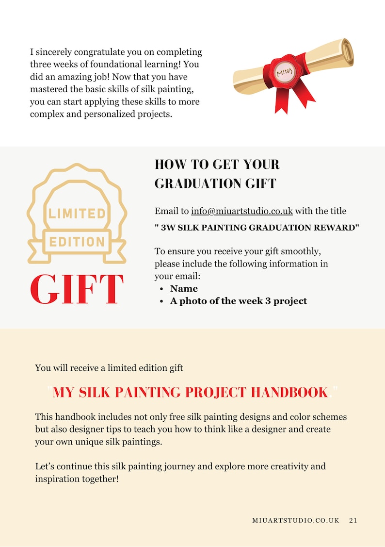 May include: A certificate with a red ribbon and a gold seal that says "MIY" is shown. The text "HOW TO GET YOUR GRADUATION GIFT" is in large, bold, red letters. The text "Email to info@miuartstudio.co.uk with the title "3W SILK PAINTING GRADUATION REWARD" is in black text. The text "LIMITED EDITION GIFT" is in red text with a gold seal. The text "To ensure you receive your gift smoothly, please include the following information in your email: Name, A photo of the week 3 project" is in black text. The text "You will receive a limited edition gift" is in black text. The text "MY SILK PAINTING PROJECT HANDBOOK" is in red text. The text "This handbook includes not only free silk painting designs and color schemes but also designer tips to teach you how to think like a designer and create your own unique silk paintings." is in black text. The text "Let's continue this silk painting journey and explore more creativity and inspiration together!" is in black text. The text "MIUARTSTUDIO.CO.UK 21" is in black text.