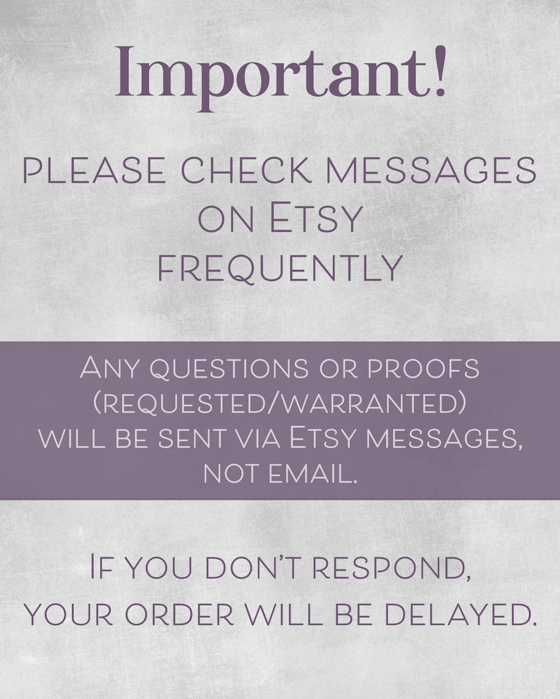 May include: Purple text on a white background with the words "Important!" at the top. The text reads "Please check messages on Etsy frequently. Any questions or proofs (requested/warranted) will be sent via Etsy messages, not email. If you don't respond, your order will be delayed."