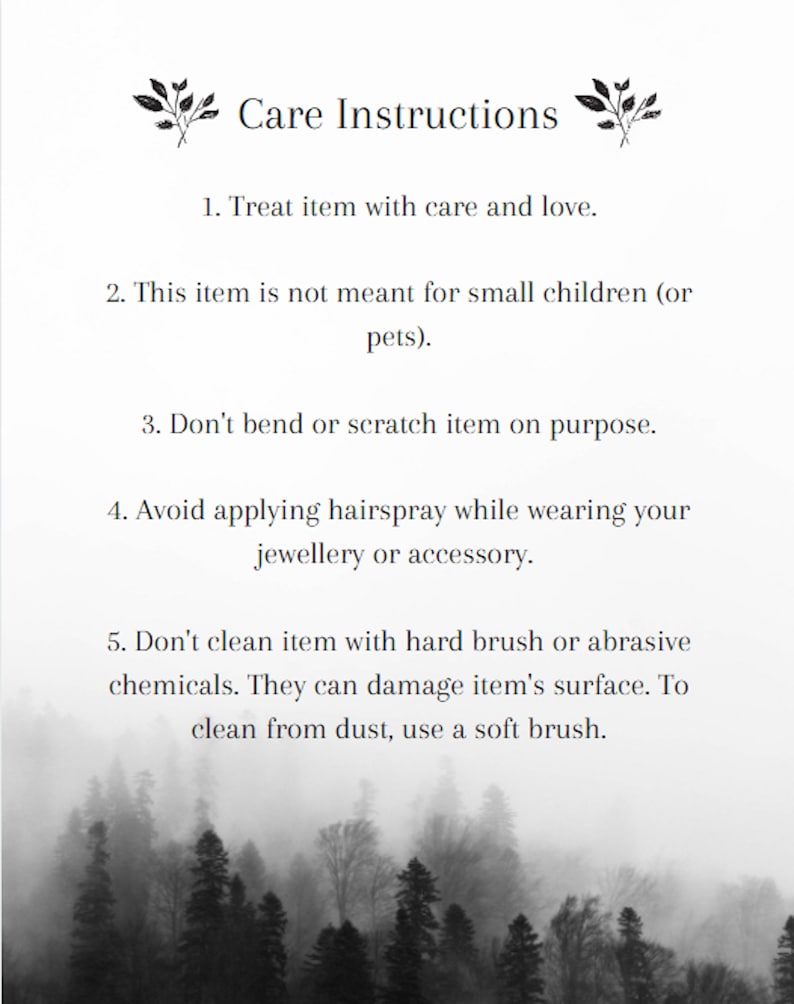 May include: Black and white image of a forest with a white background. The text "Care Instructions" is at the top of the image. The text below the title includes instructions for caring for a delicate item. The instructions include: Treat item with care and love. This item is not meant for small children (or pets). Don't bend or scratch item on purpose. Avoid applying hairspray while wearing your jewellery or accessory. Don't clean item with hard brush or abrasive chemicals. They can damage item's surface. To clean from dust, use a soft brush.