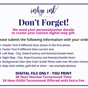 May include: A white background with blue text that reads "indigo ink boutique Don't Forget!"  We need your personalization details to create your custom digital map gift. Please submit the following information with your order: 1. Header Text if different than shown in the first photo 2. Footer Text if different than current text 3. Left Map - City, State/Country and Name(s) beside heart 4. Right Map - City, State/Country and Name(s) beside heart 5. Background Color (See Color Guide Photo with over 90 color choices) 6. Map Color (white, gold foil or silver - see example photos) DIGITAL FILE ONLY - YOU PRINT 48 Hour Normal Turnaround Time 24 Hour RUSH Turnaround Offered with Extra Fee