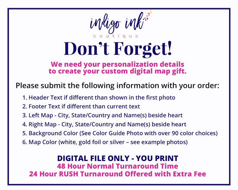 May include: A white background with blue text that reads "indigo ink boutique Don't Forget!"  We need your personalization details to create your custom digital map gift. Please submit the following information with your order: 1. Header Text if different than shown in the first photo 2. Footer Text if different than current text 3. Left Map - City, State/Country and Name(s) beside heart 4. Right Map - City, State/Country and Name(s) beside heart 5. Background Color (See Color Guide Photo with over 90 color choices) 6. Map Color (white, gold foil or silver - see example photos) DIGITAL FILE ONLY - YOU PRINT 48 Hour Normal Turnaround Time 24 Hour RUSH Turnaround Offered with Extra Fee