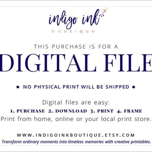 May include: A white background with blue text that reads "indigo ink boutique". The text "THIS PURCHASE IS FOR A DIGITAL FILE" is in large blue letters. Below the text is a bullet point that reads "NO PHYSICAL PRINT WILL BE SHIPPED". Below that is the text "Digital files are easy: 1. PURCHASE 2. DOWNLOAD 3. PRINT 4. FRAME Print from home, online or your local print store." The text "WWW.INDIGOINKBOUTIQUE.ETSY.COM Transform ordinary moments into timeless memories with creative printables." is at the bottom of the page.