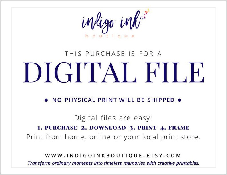 May include: A white background with blue text that reads "indigo ink boutique". The text "THIS PURCHASE IS FOR A DIGITAL FILE" is in large blue letters. Below the text is a bullet point that reads "NO PHYSICAL PRINT WILL BE SHIPPED". Below that is the text "Digital files are easy: 1. PURCHASE 2. DOWNLOAD 3. PRINT 4. FRAME Print from home, online or your local print store." The text "WWW.INDIGOINKBOUTIQUE.ETSY.COM Transform ordinary moments into timeless memories with creative printables." is at the bottom of the page.