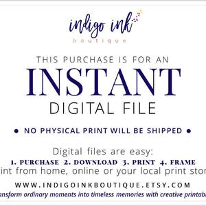 May include: A white background with blue text that reads "indigo ink boutique". The text "THIS PURCHASE IS FOR AN INSTANT DIGITAL FILE" is in blue text. The text "NO PHYSICAL PRINT WILL BE SHIPPED" is in blue text with a black bullet point on either side. The text "Digital files are easy: 1. PURCHASE 2. DOWNLOAD 3. PRINT 4. FRAME" is in blue text. The text "Print from home, online or your local print store." is in blue text. The text "WWW.INDIGOINKBOUTIQUE.ETSY.COM" is in blue text. The text "Transform ordinary moments into timeless memories with creative printables." is in blue text.