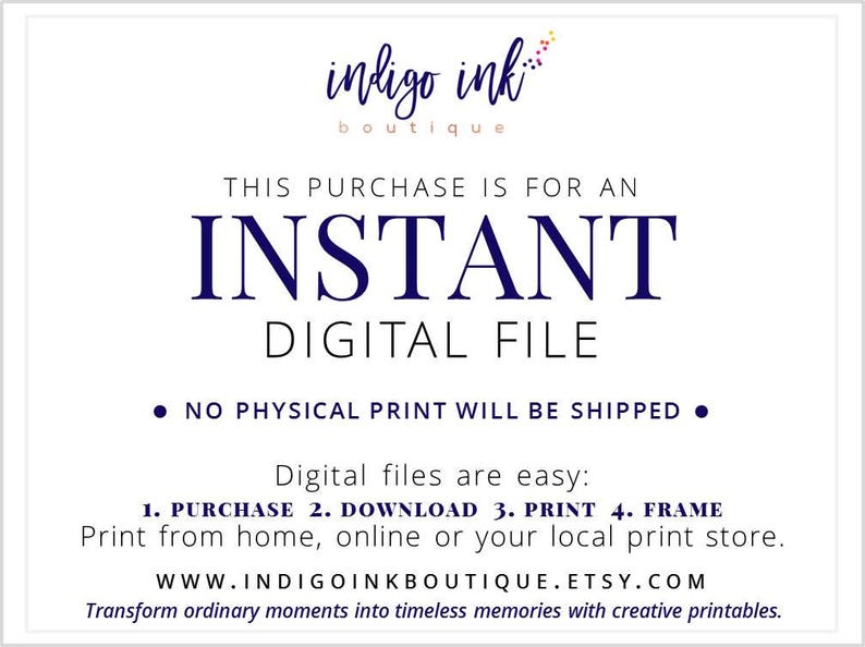 May include: A white background with blue text that reads "indigo ink boutique". The text "THIS PURCHASE IS FOR AN INSTANT DIGITAL FILE" is in blue text. The text "NO PHYSICAL PRINT WILL BE SHIPPED" is in blue text with a black bullet point on either side. The text "Digital files are easy: 1. PURCHASE 2. DOWNLOAD 3. PRINT 4. FRAME" is in blue text. The text "Print from home, online or your local print store." is in blue text. The text "WWW.INDIGOINKBOUTIQUE.ETSY.COM" is in blue text. The text "Transform ordinary moments into timeless memories with creative printables." is in blue text.
