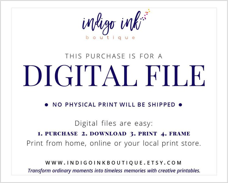 May include: A digital file download notice with the text "This purchase is for a digital file. No physical print will be shipped. Digital files are easy: 1. Purchase 2. Download 3. Print 4. Frame. Print from home, online or your local print store. www.indigoinkboutique.etsy.com Transform ordinary moments into timeless memories with creative printables."