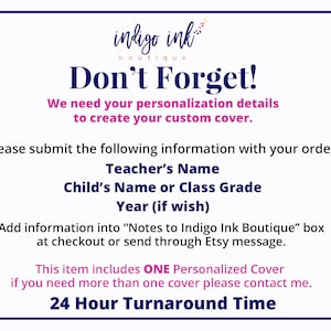 May include: A white background with blue and pink text that reads "indigo ink boutique Don't Forget! We need your personalization details to create your custom cover. Please submit the following information with your order: Teacher's Name Child's Name or Class Grade Year (if wish) Add information into "Notes to Indigo Ink Boutique" box at checkout or send through Etsy message. This item includes ONE Personalized Cover if you need more than one cover please contact me. 24 Hour Turnaround Time"