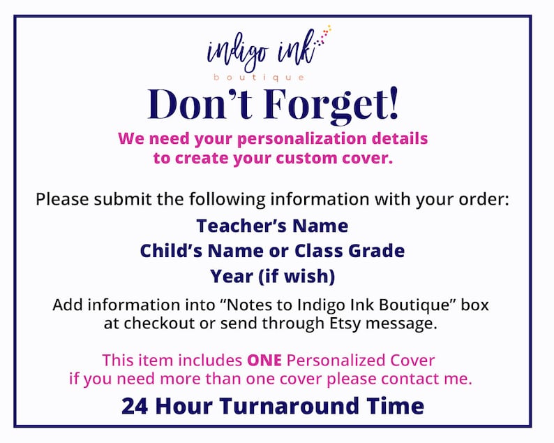 May include: A white background with blue and pink text that reads "indigo ink boutique Don't Forget! We need your personalization details to create your custom cover. Please submit the following information with your order: Teacher's Name Child's Name or Class Grade Year (if wish) Add information into "Notes to Indigo Ink Boutique" box at checkout or send through Etsy message. This item includes ONE Personalized Cover if you need more than one cover please contact me. 24 Hour Turnaround Time"