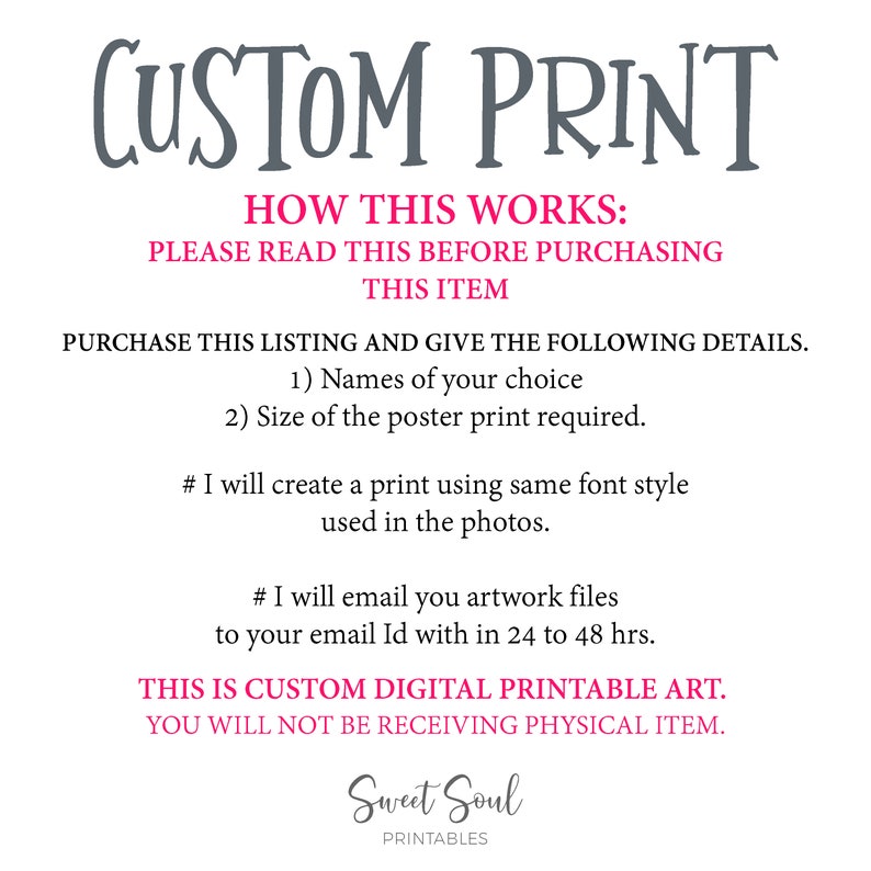 May include: A digital printable art listing with instructions on how to order a custom print. The text reads "CUSTOM PRINT", "HOW THIS WORKS: PLEASE READ THIS BEFORE PURCHASING THIS ITEM", "PURCHASE THIS LISTING AND GIVE THE FOLLOWING DETAILS. 1) Names of your choice 2) Size of the poster print required.", "# I will create a print using same font style used in the photos.", "# I will email you artwork files to your email Id with in 24 to 48 hrs.", "THIS IS CUSTOM DIGITAL PRINTABLE ART. YOU WILL NOT BE RECEIVING PHYSICAL ITEM.", "Sweet Soul PRINTABLES".