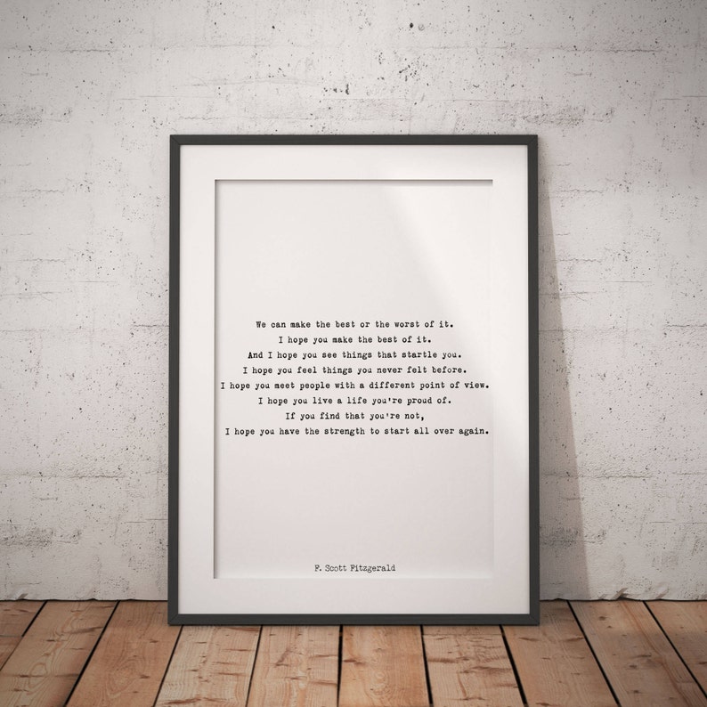 May include: A framed print featuring black typewriter-style text on a white background. The text reads: We can make the best or the worst of it. I hope you make the best of it. And I hope you see things that startle you. I hope you feel things you never felt before. I hope you meet people with a different point of view. I hope you live a life you're proud of. If you find that you're not, I hope you have the strength to start all over again. P. Scott Fitzgerald.
