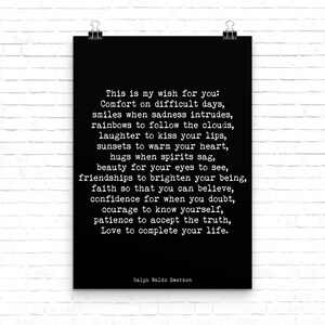 May include: Black and white typography poster with a quote by Ralph Waldo Emerson. The quote reads: "This is my wish for you: Comfort on difficult days, smiles when sadness intrudes, rainbows to follow the clouds, laughter to kiss your lips, sunsets to warm your heart, hugs when spirits sag, beauty for your eyes to see, friendships to brighten your being, faith so that you can believe, confidence for when you doubt, courage to know yourself, patience to accept the truth, Love to complete your life."
