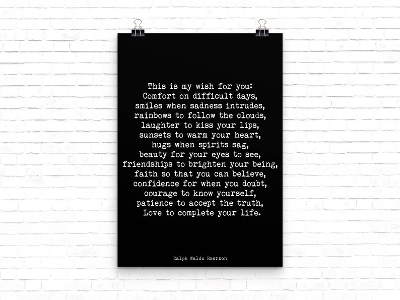 May include: Black and white typography poster with a quote by Ralph Waldo Emerson. The quote reads: "This is my wish for you: Comfort on difficult days, smiles when sadness intrudes, rainbows to follow the clouds, laughter to kiss your lips, sunsets to warm your heart, hugs when spirits sag, beauty for your eyes to see, friendships to brighten your being, faith so that you can believe, confidence for when you doubt, courage to know yourself, patience to accept the truth, Love to complete your life."