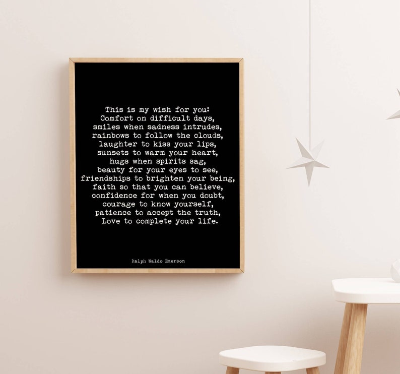May include: Black and white typography print with a quote by Ralph Waldo Emerson. The quote reads: "This is my wish for you: Comfort on difficult days, smiles when sadness intrudes, rainbows to follow the clouds, laughter to kiss your lips, sunsets to warm your heart, hugs when spirits sag, beauty for your eyes to see, friendships to brighten your being, faith so that you can believe, confidence for when you doubt, courage to know yourself, patience to accept the truth, Love to complete your life."
