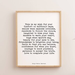 May include: Black and white typography print with a quote by Ralph Waldo Emerson. The quote reads: "This is my wish for you: Comfort on difficult days, smiles when sadness intrudes, rainbows to follow the clouds, laughter to kiss your lips, sunsets to warm your heart, hugs when spirits sag, beauty for your eyes to see, friendships to brighten your being, faith so that you can believe, confidence for when you doubt, courage to know yourself, patience to accept the truth, Love to complete your life."