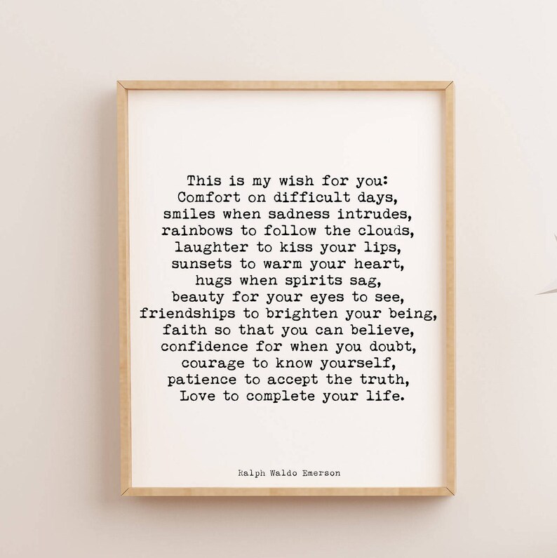 May include: Black and white typography print with a quote by Ralph Waldo Emerson. The quote reads: "This is my wish for you: Comfort on difficult days, smiles when sadness intrudes, rainbows to follow the clouds, laughter to kiss your lips, sunsets to warm your heart, hugs when spirits sag, beauty for your eyes to see, friendships to brighten your being, faith so that you can believe, confidence for when you doubt, courage to know yourself, patience to accept the truth, Love to complete your life."
