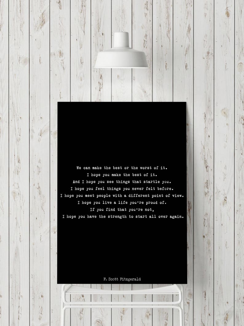 May include: A rectangular black wall art print featuring white typewriter-style text that reads: We can make the best or the worst of it. I hope you make the best of it. And I hope you see things that startle you. I hope you feel things you never felt before. I hope you meet people with a different point of view. I hope you live a life you're proud of. If you find that you're not, I hope you have the strength to start all over again. F. Scott Fitzgerald.