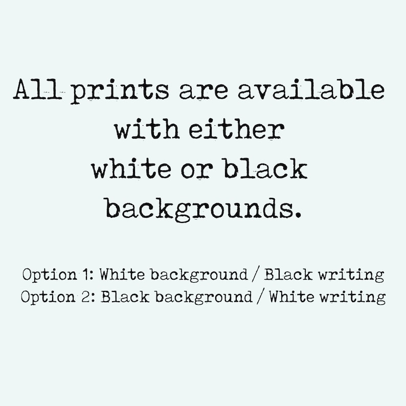 May include: Text that reads: "All prints are available with either white or black backgrounds. Option 1: White background/Black writing Option 2: Black background/White writing"