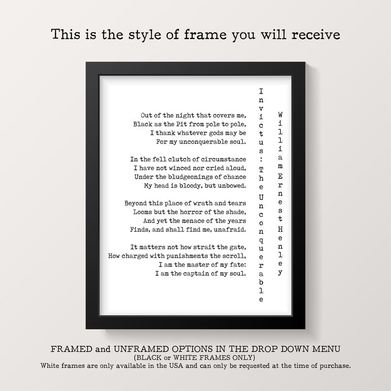 May include: A black framed print with a white background and a poem printed in black text. The poem is titled "Invictus" by William Ernest Henley. The poem reads: "Out of the night that covers me, Black as the Pit from pole to pole, I thank whatever gods may be For my unconquerable soul. In the fell clutch of circumstance I have not winced nor cried aloud, Under the bludgeonings of chance My head is bloody, but unbowed. Beyond this place of wrath and tears Looms but the horror of the shade, And yet the menace of the years Finds, and shall find me, unafraid. It matters not how strait the gate, How charged with punishments the scroll, I am the master of my fate: I am the captain of my soul."
