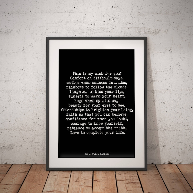 May include: Black and white printable wall art featuring a quote by Ralph Waldo Emerson. The quote reads: "This is my wish for you: Comfort on difficult days, smiles when sadness intrudes, rainbows to follow the clouds, laughter to kiss your lips, sunsets to warm your heart, hugs when spirits sag, beauty for your eyes to see, friendships to brighten your being, faith so that you can believe, confidence for when you doubt, courage to know yourself, patience to accept the truth, Love to complete your life."