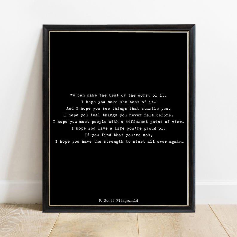 May include: A black framed wall art print featuring white typewriter-style text that reads: We can make the best or the worst of it. I hope you make the best of it. And I hope you see things that startle you. I hope you feel things you never felt before. I hope you meet people with a different point of view. I hope you live a life you're proud of. If you find that you're not, I hope you have the strength to start all over again. F. Scott Fitzgerald.