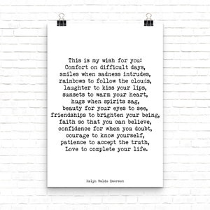 May include: A black and white printable quote by Ralph Waldo Emerson. The quote reads: "This is my wish for you: Comfort on difficult days, smiles when sadness intrudes, rainbows to follow the clouds, laughter to kiss your lips, sunsets to warm your heart, hugs when spirits sag, beauty for your eyes to see, friendships to brighten your being, faith so that you can believe, confidence for when you doubt, courage to know yourself, patience to accept the truth, Love to complete your life."