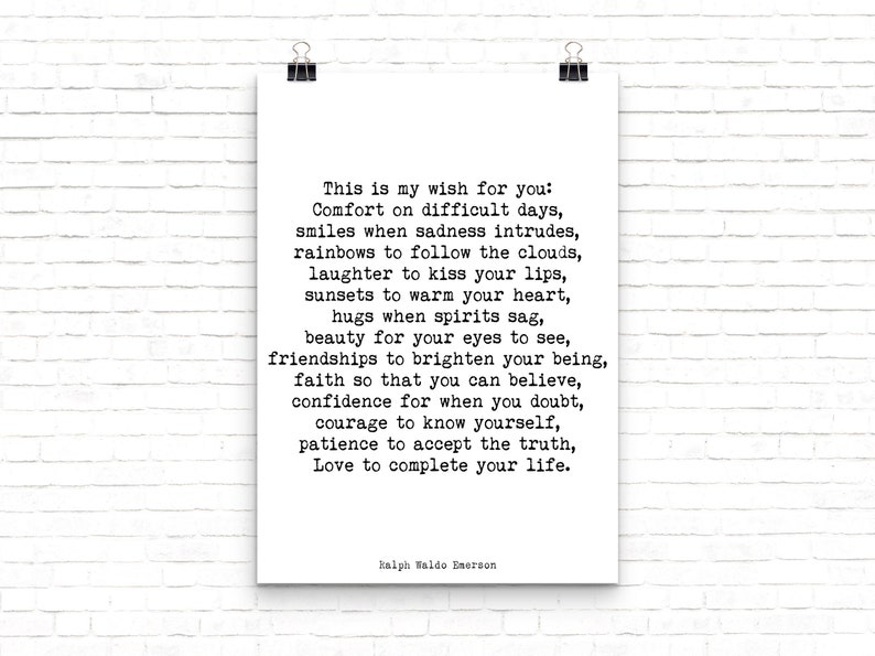 May include: A black and white printable quote by Ralph Waldo Emerson. The quote reads: "This is my wish for you: Comfort on difficult days, smiles when sadness intrudes, rainbows to follow the clouds, laughter to kiss your lips, sunsets to warm your heart, hugs when spirits sag, beauty for your eyes to see, friendships to brighten your being, faith so that you can believe, confidence for when you doubt, courage to know yourself, patience to accept the truth, Love to complete your life."