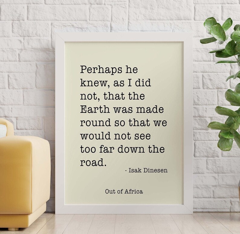 May include: A black and white printable quote by Isak Dinesen from "Out of Africa" that reads: "Perhaps he knew, as I did not, that the Earth was made round so that we would not see too far down the road." - Isak Dinesen
