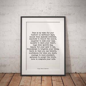 May include: A black and white printable quote by Ralph Waldo Emerson. The quote reads: "This is my wish for you: Comfort on difficult days, smiles when sadness intrudes, rainbows to follow the clouds, laughter to kiss your lips, sunsets to warm your heart, hugs when spirits sag, beauty for your eyes to see, friendships to brighten your being, faith so that you can believe, confidence for when you doubt, courage to know yourself, patience to accept the truth, Love to complete your life."