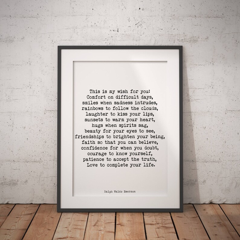 May include: A black and white printable quote by Ralph Waldo Emerson. The quote reads: "This is my wish for you: Comfort on difficult days, smiles when sadness intrudes, rainbows to follow the clouds, laughter to kiss your lips, sunsets to warm your heart, hugs when spirits sag, beauty for your eyes to see, friendships to brighten your being, faith so that you can believe, confidence for when you doubt, courage to know yourself, patience to accept the truth, Love to complete your life."