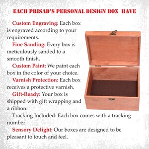 May include: A wooden box with a hinged lid, open to reveal a brown interior. The box is made of light brown wood and has a brass latch. The text on the image reads: "EACH PRISAD'S PERSONAL DESIGN BOX HAVE Custom Engraving: Each box is engraved according to your requirements. Fine Sanding: Every box is meticulously sanded to a smooth finish. Custom Paint: We paint each box in the color of your choice. Varnish Protection: Each box receives a protective varnish. Gift-Ready: Your box is shipped with gift wrapping and a ribbon. Tracking Included: Each box comes with a tracking number. Sensory Delight: Our boxes are designed to be pleasant to touch and feel."