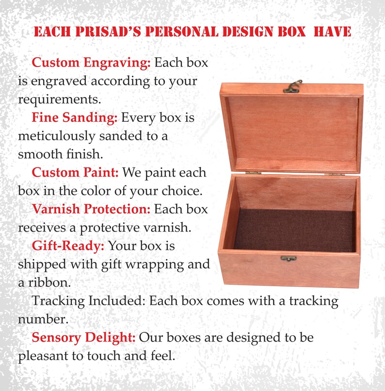 May include: A wooden box with a hinged lid, open to reveal a brown interior. The box is made of light brown wood and has a brass latch. The text on the image reads: "EACH PRISAD'S PERSONAL DESIGN BOX HAVE Custom Engraving: Each box is engraved according to your requirements. Fine Sanding: Every box is meticulously sanded to a smooth finish. Custom Paint: We paint each box in the color of your choice. Varnish Protection: Each box receives a protective varnish. Gift-Ready: Your box is shipped with gift wrapping and a ribbon. Tracking Included: Each box comes with a tracking number. Sensory Delight: Our boxes are designed to be pleasant to touch and feel."