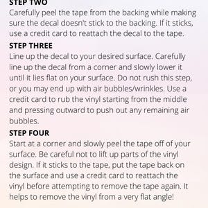 May include: A step-by-step guide on how to apply a vinyl decal. The instructions include prepping the surface, peeling the tape, lining up the decal, and removing the tape. The text mentions using a credit card to help with the process. It also notes that thinner fonts require more patience and skill, while thicker vinyls may require a different method for lifting the backing.
