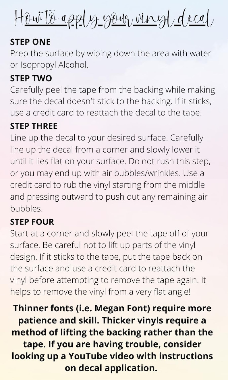 May include: A step-by-step guide on how to apply a vinyl decal. The instructions include prepping the surface, peeling the tape, lining up the decal, and removing the tape. The text mentions using a credit card to help with the process. It also notes that thinner fonts require more patience and skill, while thicker vinyls may require a different method for lifting the backing.