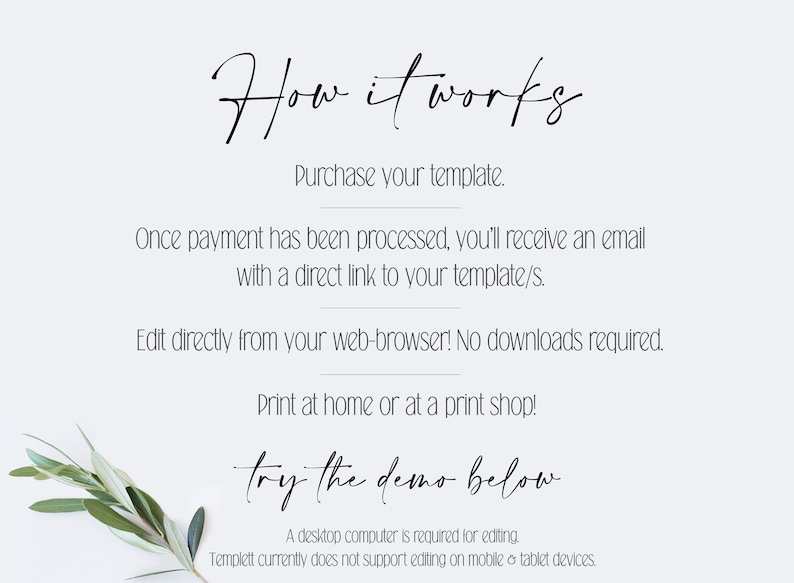 May include: How it works text with instructions on how to purchase and edit a template. The text says to purchase the template, then you will receive an email with a direct link to the template. You can edit the template directly from your web browser, no downloads are required. You can print at home or at a print shop. The text also says "try the demo below". A desktop computer is required for editing. Templett currently does not support editing on mobile or tablet devices.