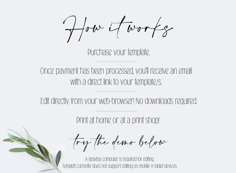 May include: How it works text with instructions on how to purchase and edit a template. The text says to purchase the template, then you will receive an email with a direct link to the template. You can edit the template directly from your web browser, no downloads are required. You can print at home or at a print shop. The text also says "try the demo below". A desktop computer is required for editing. Templett currently does not support editing on mobile or tablet devices.