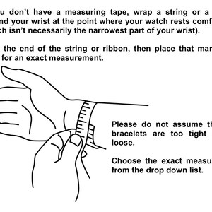 May include: A black and white line drawing illustration of a hand with a measuring tape wrapped around the wrist. The text reads: "If you don't have a measuring tape, wrap a string or a ribbon around your wrist at the point where your watch rests comfortably (which isn't necessarily the narrowest part of your wrist). Mark the end of the string or ribbon, then place that mark on a ruler for an exact measurement. Please do not assume that the bracelets are too tight or too loose. Choose the exact measurement from the drop down list."