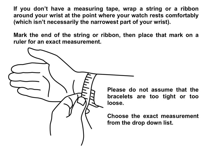 May include: A black and white line drawing illustration of a hand with a measuring tape wrapped around the wrist. The text reads: "If you don't have a measuring tape, wrap a string or a ribbon around your wrist at the point where your watch rests comfortably (which isn't necessarily the narrowest part of your wrist). Mark the end of the string or ribbon, then place that mark on a ruler for an exact measurement. Please do not assume that the bracelets are too tight or too loose. Choose the exact measurement from the drop down list."