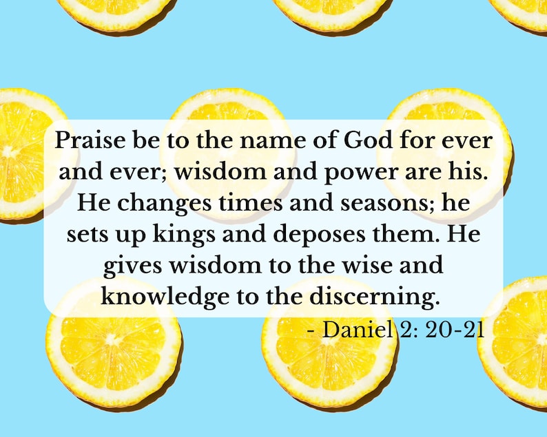 Może przedstawiać: Jasnoniebieskie tło z kilkoma ż&oacute;łtymi plasterkami cytryny. Biały prostokąt zawiera tekst "Praise be to the name of God for ever and ever; wisdom and power are his. He changes times and seasons; he sets up kings and deposes them. He gives wisdom to the wise and knowledge to the discerning. - Daniel 2: 20-21."