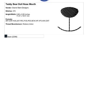 May include: Black embroidery design of a teddy bear doll nose and mouth. The design is 0.68 inches wide and 0.65 inches tall. The design is available in ART, EXP, HUS, JEF, PEC, PCS, PES, SEW, VIP, VP3, XXX, and DST formats. The thread manufacturer is Robison-Anton.