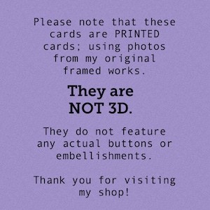 May include: Purple background with white text that reads: "Please note that these cards are PRINTED cards; using photos from my original framed works. They are NOT 3D. They do not feature any actual buttons or embellishments. Thank you for visiting my shop!"