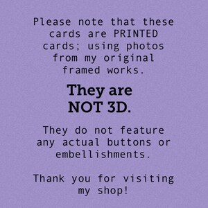 May include: Purple background with white text that reads: "Please note that these cards are PRINTED cards; using photos from my original framed works. They are NOT 3D. They do not feature any actual buttons or embellishments. Thank you for visiting my shop!"