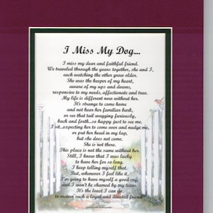 May include: A framed poem about missing a dog. The poem is written in a cursive font and is printed on a white background with a watercolor illustration of a dog gate. The poem reads "I Miss My Dog... I miss my dear and faithful friend. We traveled through the years together, she and I, each watching the other grow older. She was the keeper of my heart, aware of my ups and downs, responsive to my needs, affectionate and true. My life is different now without her. It's strange to come home and not hear her familiar bark, or see that tail wagging furiously, back and forth...so happy just to see me. I sit...expecting her to come over and nudge me, or put her head in my lap, but she does not come. She is not there. This place is not the same without her. Still, I know that I was lucky to have her for so long. I keep telling myself that. But, whenever I feel like it, I'm going to have myself a good cry, and I won't be shamed by my tears. It's the least I can do to mourn such a loyal and devoted friend."